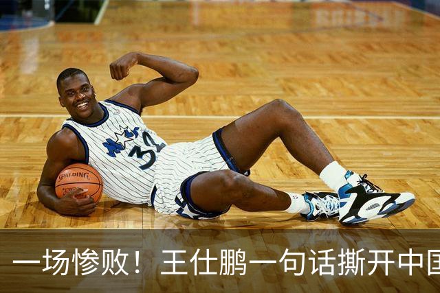 一场惨败！王仕鹏一句话撕开中国篮球遮羞布：联赛20分，国际赛0分！